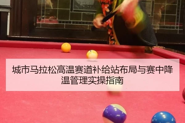 城市马拉松高温赛道补给站布局与赛中降温管理实操指南
